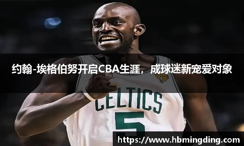 约翰-埃格伯努开启CBA生涯，成球迷新宠爱对象