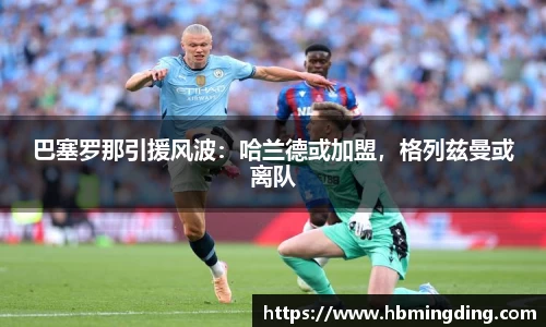 巴塞罗那引援风波：哈兰德或加盟，格列兹曼或离队