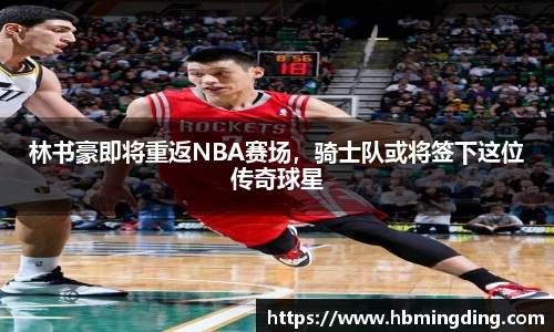 林书豪即将重返NBA赛场，骑士队或将签下这位传奇球星
