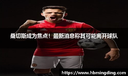 桑切斯成为焦点！最新消息称其可能离开球队
